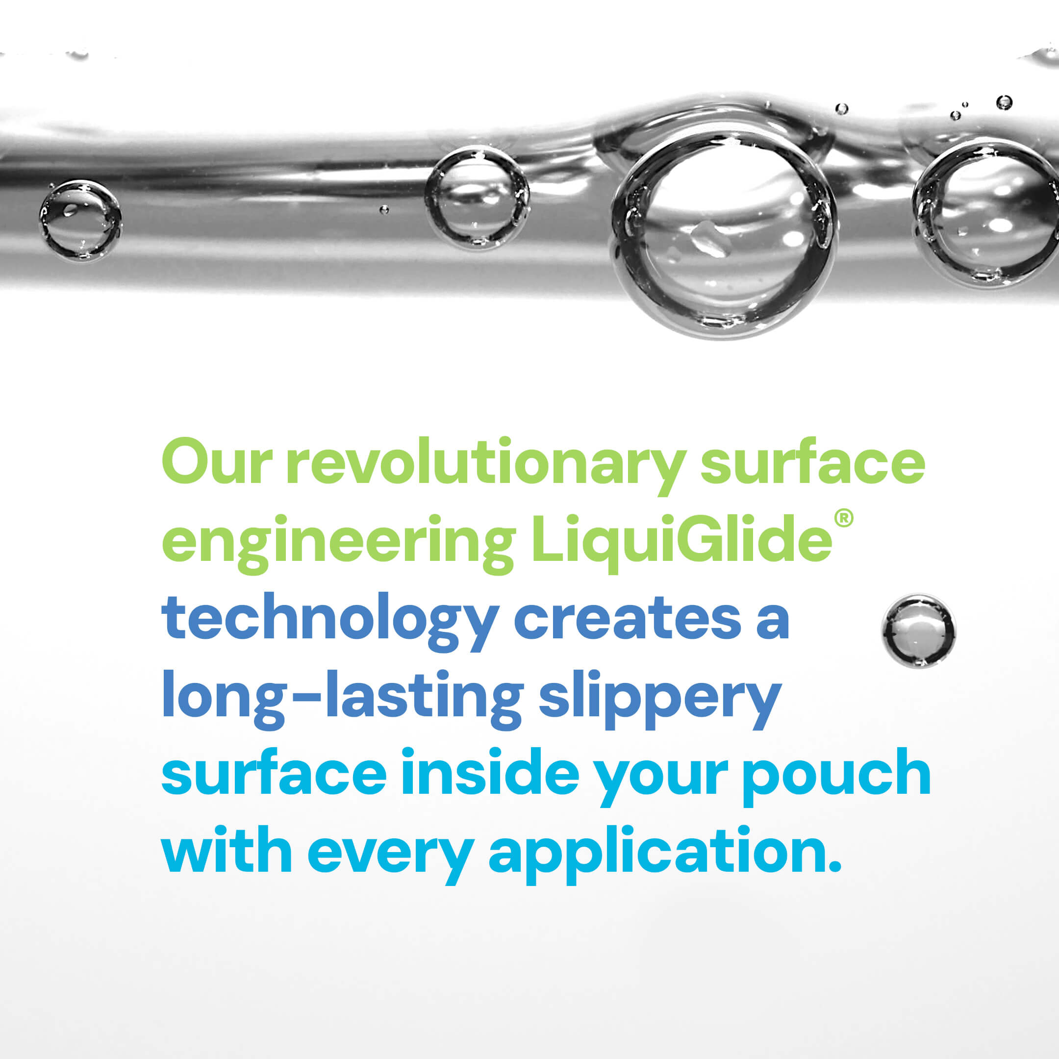 Our revolutionary surface engineering LiquiGlide technology creates a long-lasting slippery surface inside your pouch with every application.